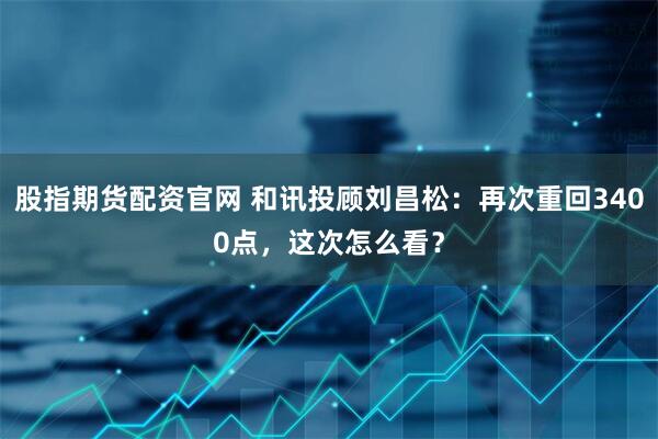 股指期货配资官网 和讯投顾刘昌松：再次重回3400点，这次怎么看？