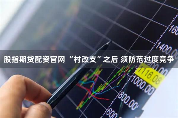 股指期货配资官网 “村改支”之后 须防范过度竞争