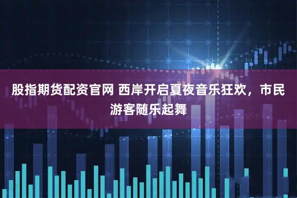 股指期货配资官网 西岸开启夏夜音乐狂欢，市民游客随乐起舞