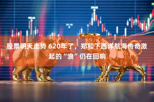 股票明天走势 620年了，郑和下西洋航海传奇激起的“浪”仍在回响