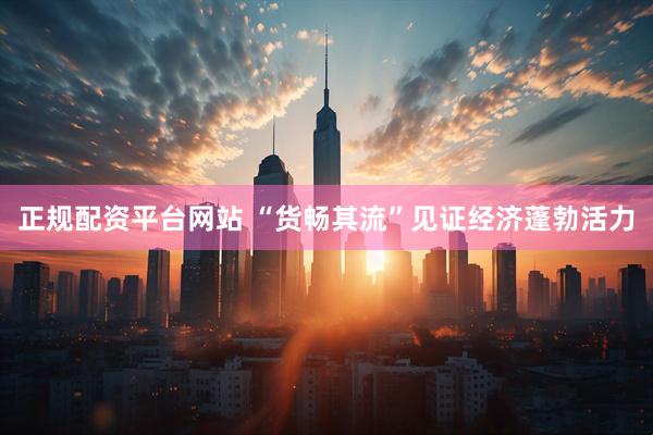 正规配资平台网站 “货畅其流”见证经济蓬勃活力