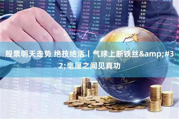 股票明天走势 绝技绝活丨气球上断铁丝&#32;毫厘之间见真功