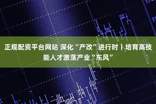 正规配资平台网站 深化“产改”进行时丨培育高技能人才激荡产业“东风”