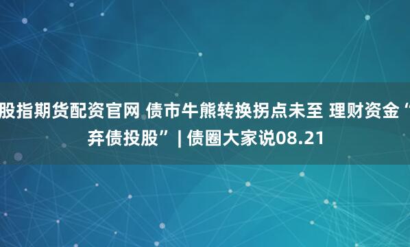 股指期货配资官网 债市牛熊转换拐点未至 理财资金“弃债投股” | 债圈大家说08.21