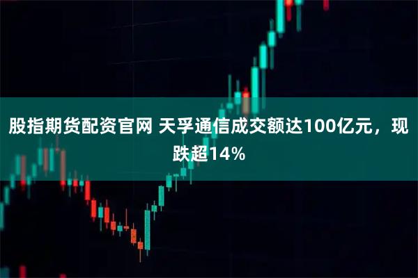 股指期货配资官网 天孚通信成交额达100亿元，现跌超14%