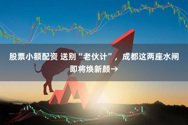 股票小额配资 送别“老伙计”,成都这两座水闸即将焕新颜→
