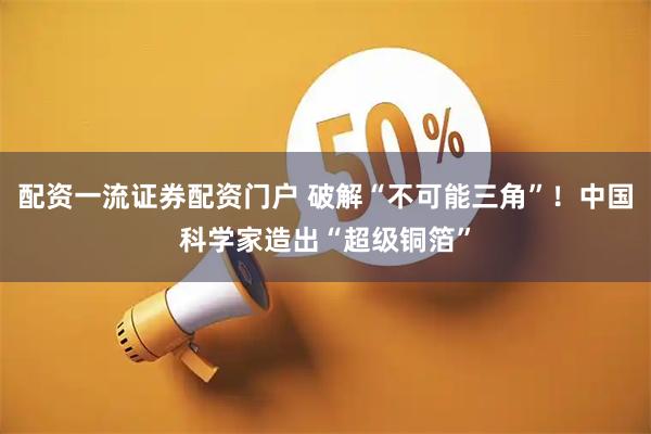 配资一流证券配资门户 破解“不可能三角”！中国科学家造出“超级铜箔”