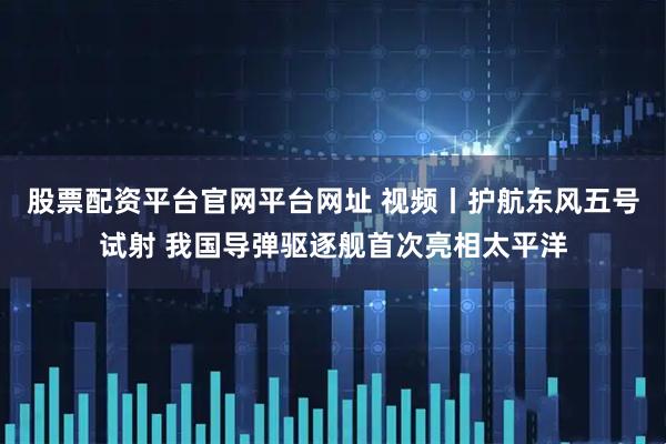 股票配资平台官网平台网址 视频丨护航东风五号试射 我国导弹驱逐舰首次亮相太平洋