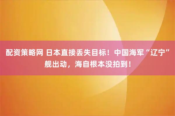 配资策略网 日本直接丢失目标！中国海军“辽宁”舰出动，海自根本没拍到！