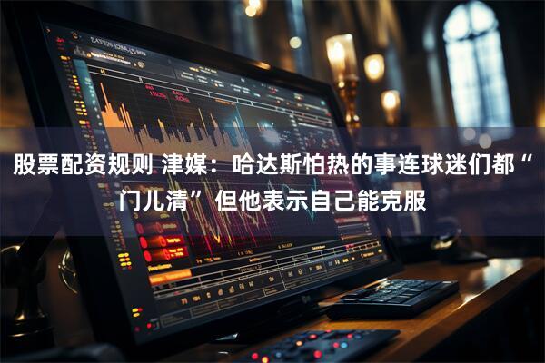 股票配资规则 津媒：哈达斯怕热的事连球迷们都“门儿清” 但他表示自己能克服
