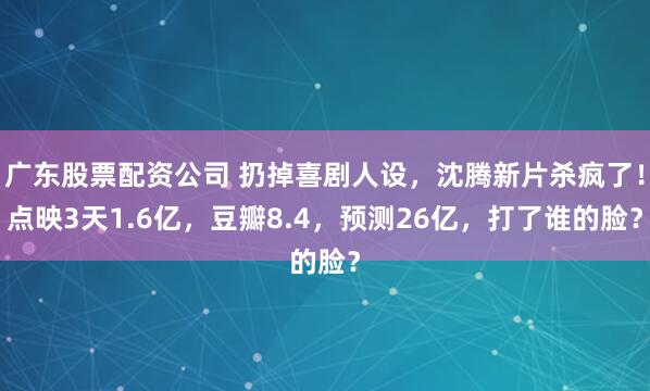 广东股票配资公司 扔掉喜剧人设，沈腾新片杀疯了！点映3天1.6亿，豆瓣8.4，预测26亿，打了谁的脸？