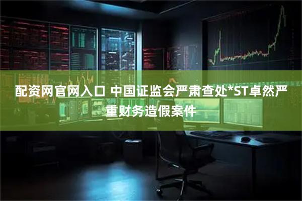 配资网官网入口 中国证监会严肃查处*ST卓然严重财务造假案件