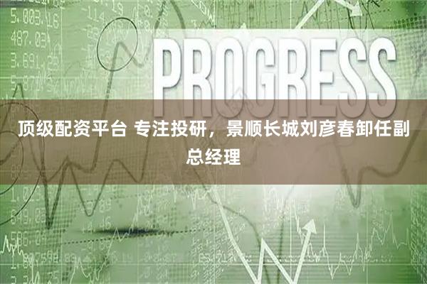 顶级配资平台 专注投研，景顺长城刘彦春卸任副总经理